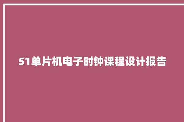 51单片机电子时钟课程设计报告