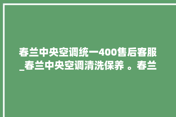 春兰中央空调统一400售后客服_春兰中央空调清洗保养 。春兰