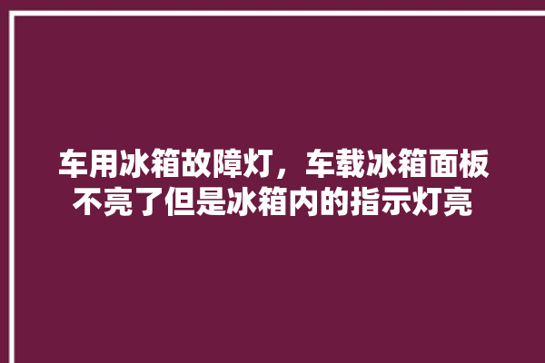 车用冰箱故障灯，车载冰箱面板不亮了但是冰箱内的指示灯亮