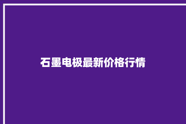 石墨电极最新价格行情