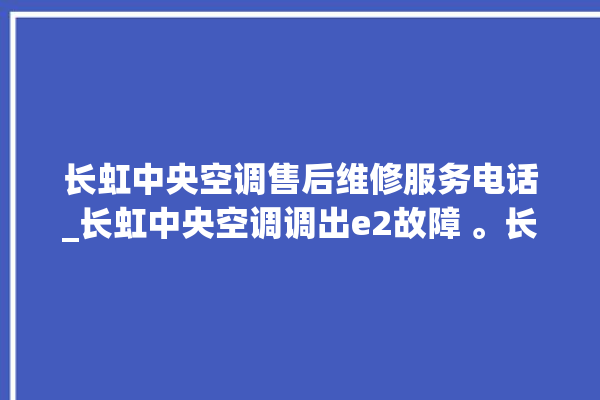 长虹中央空调售后维修服务电话_长虹中央空调调出e2故障 。长虹