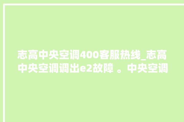 志高中央空调400客服热线_志高中央空调调出e2故障 。中央空调