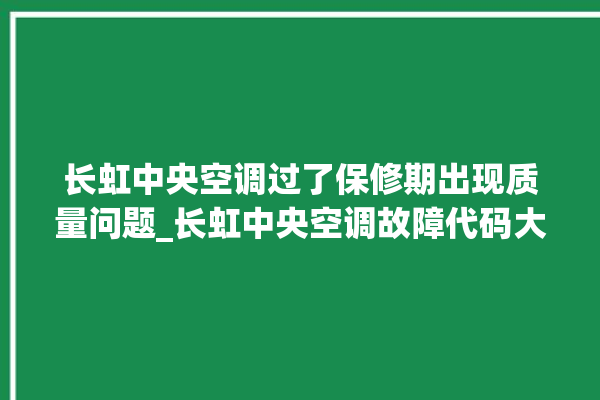 长虹中央空调过了保修期出现质量问题_长虹中央空调故障代码大全对照表 。长虹