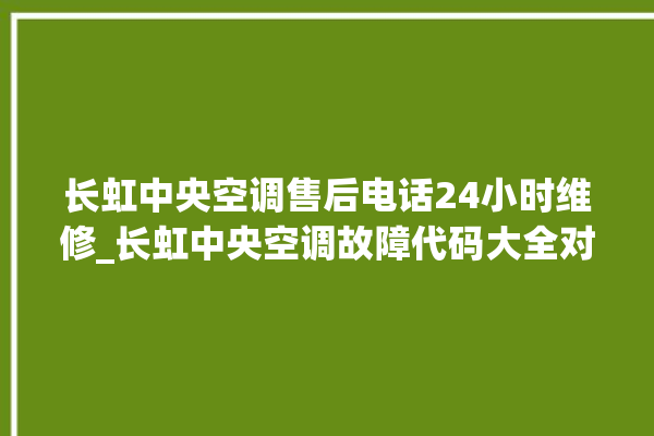 长虹中央空调售后电话24小时维修_长虹中央空调故障代码大全对照表 。长虹