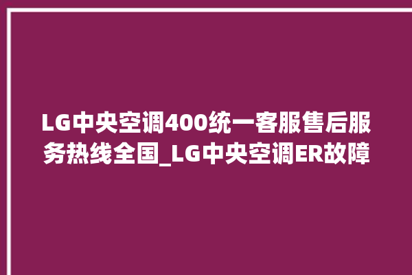 LG中央空调400统一客服售后服务热线全国_LG中央空调ER故障代码 。中央空调