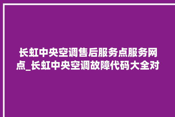 长虹中央空调售后服务点服务网点_长虹中央空调故障代码大全对照表 。长虹