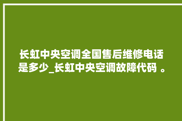 长虹中央空调全国售后维修电话是多少_长虹中央空调故障代码 。长虹