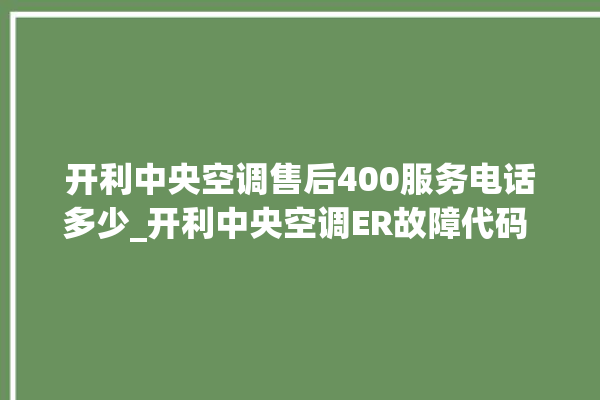 开利中央空调售后400服务电话多少_开利中央空调ER故障代码 。中央空调