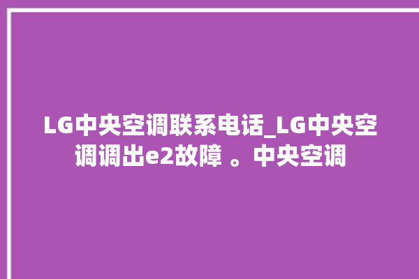 LG中央空调联系电话_LG中央空调调出e2故障 。中央空调