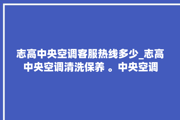 志高中央空调客服热线多少_志高中央空调清洗保养 。中央空调