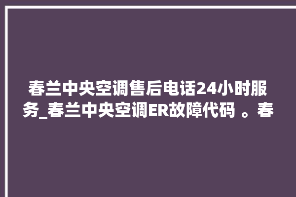 春兰中央空调售后电话24小时服务_春兰中央空调ER故障代码 。春兰