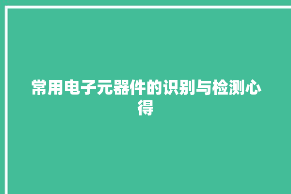 常用电子元器件的识别与检测心得