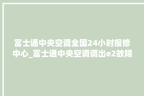 富士通中央空调全国24小时报修中心_富士通中央空调调出e2故障 。富士通