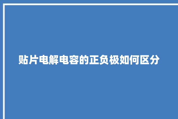 贴片电解电容的正负极如何区分