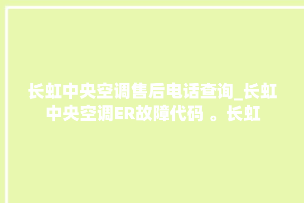 长虹中央空调售后电话查询_长虹中央空调ER故障代码 。长虹