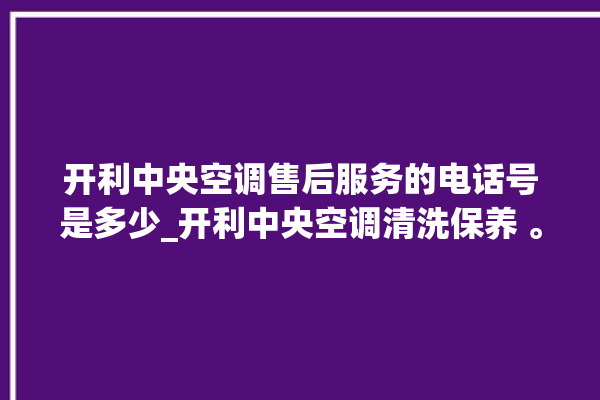 开利中央空调售后服务的电话号是多少_开利中央空调清洗保养 。中央空调