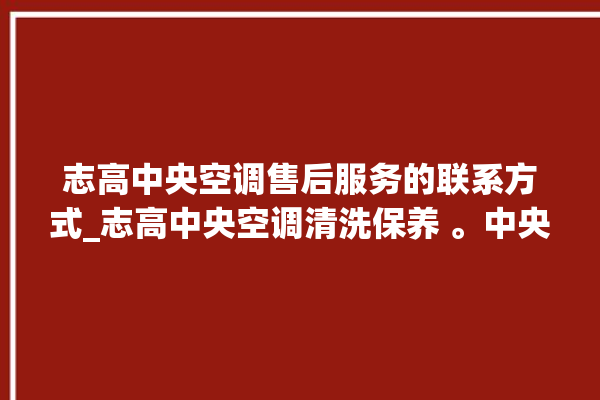 志高中央空调售后服务的联系方式_志高中央空调清洗保养 。中央空调