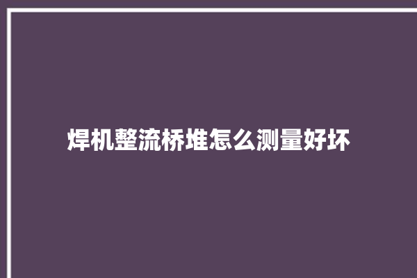 焊机整流桥堆怎么测量好坏