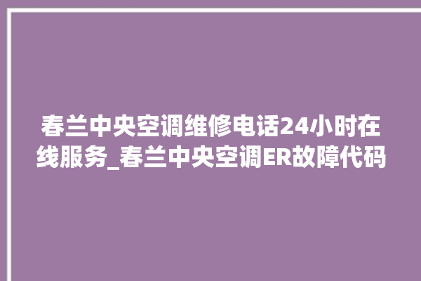 春兰中央空调维修电话24小时在线服务_春兰中央空调ER故障代码 。春兰