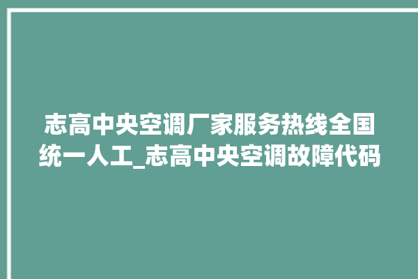 志高中央空调厂家服务热线全国统一人工_志高中央空调故障代码大全对照表 。中央空调