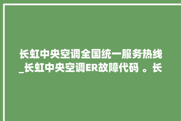 长虹中央空调全国统一服务热线_长虹中央空调ER故障代码 。长虹