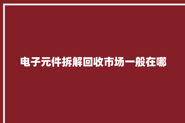 电子元件拆解回收市场一般在哪