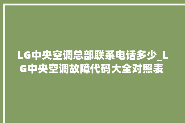 LG中央空调总部联系电话多少_LG中央空调故障代码大全对照表 。中央空调