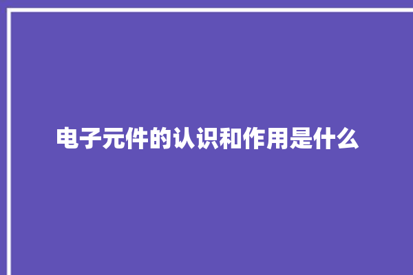 电子元件的认识和作用是什么