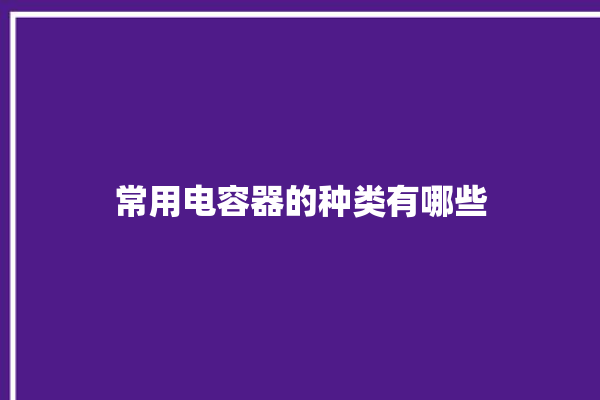 常用电容器的种类有哪些