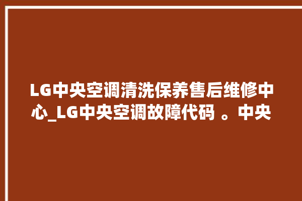 LG中央空调清洗保养售后维修中心_LG中央空调故障代码 。中央空调