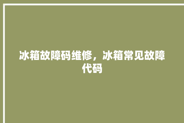 冰箱故障码维修，冰箱常见故障代码