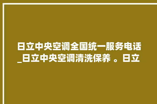 日立中央空调全国统一服务电话_日立中央空调清洗保养 。日立