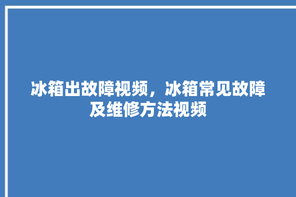 冰箱出故障视频，冰箱常见故障及维修方法视频