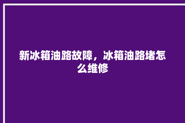 新冰箱油路故障，冰箱油路堵怎么维修