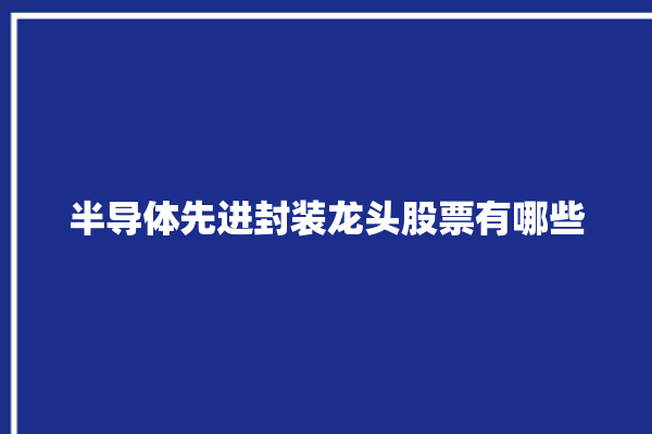 半导体先进封装龙头股票有哪些