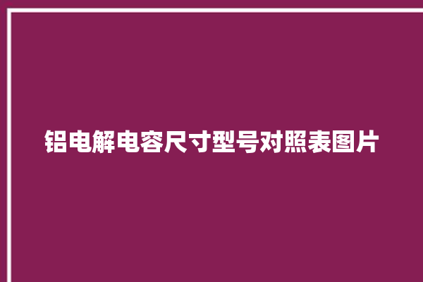 铝电解电容尺寸型号对照表图片