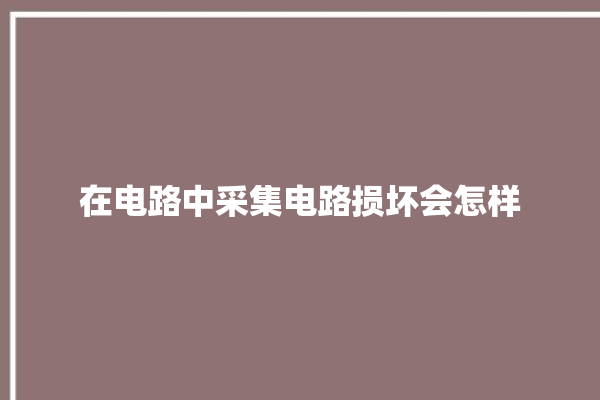 在电路中采集电路损坏会怎样