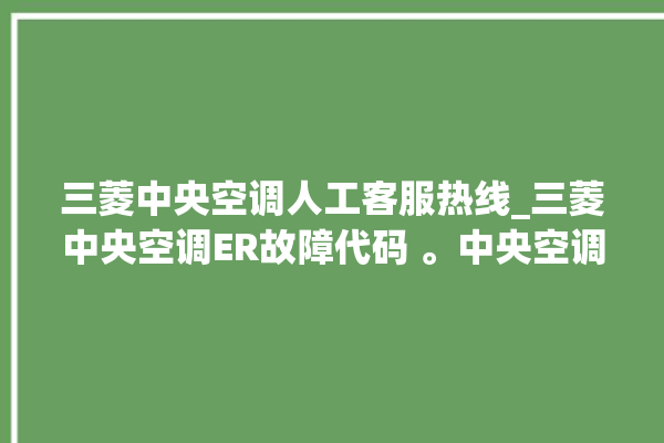 三菱中央空调人工客服热线_三菱中央空调ER故障代码 。中央空调