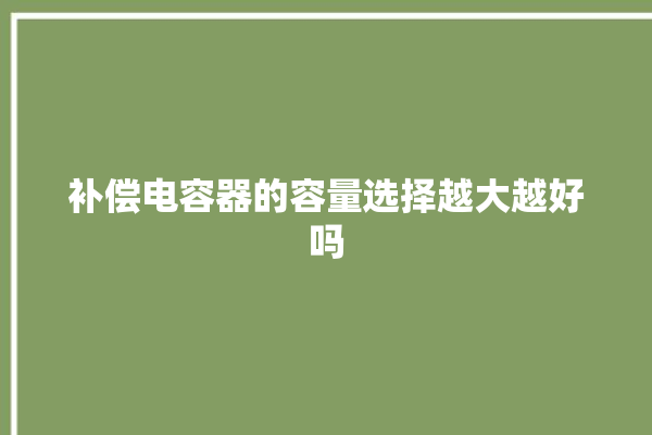 补偿电容器的容量选择越大越好吗