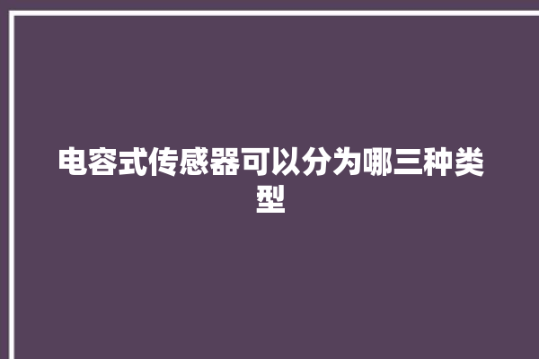 电容式传感器可以分为哪三种类型