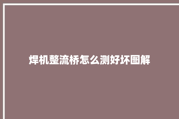 焊机整流桥怎么测好坏图解