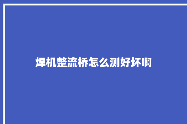 焊机整流桥怎么测好坏啊