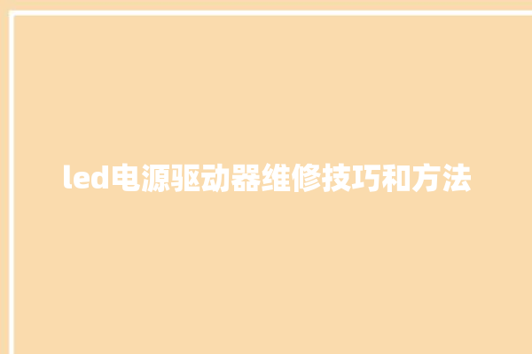 led电源驱动器维修技巧和方法