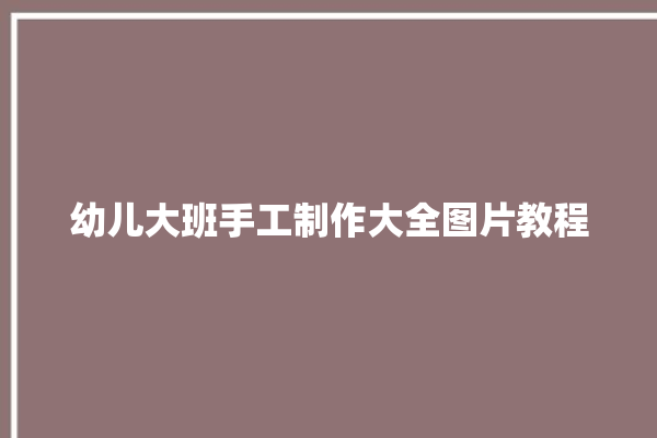 幼儿大班手工制作大全图片教程