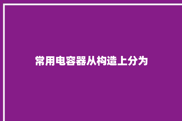 常用电容器从构造上分为