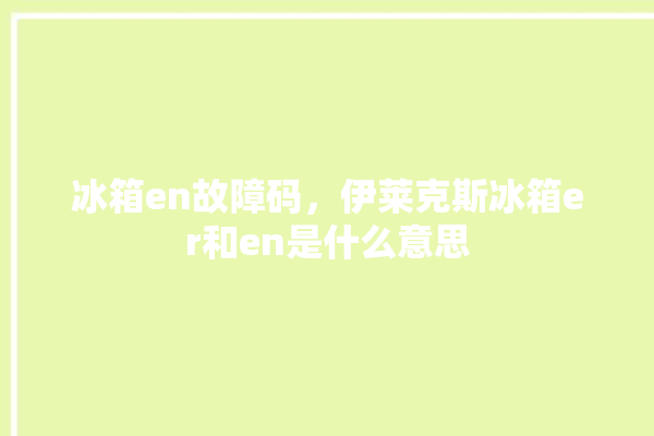 冰箱en故障码，伊莱克斯冰箱er和en是什么意思