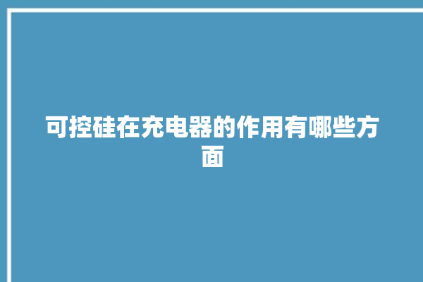 可控硅在充电器的作用有哪些方面