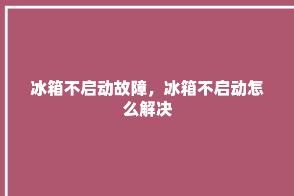 冰箱不启动故障，冰箱不启动怎么解决