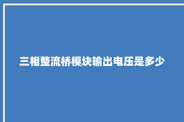 三相整流桥模块输出电压是多少