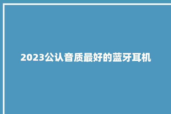 2023公认音质最好的蓝牙耳机